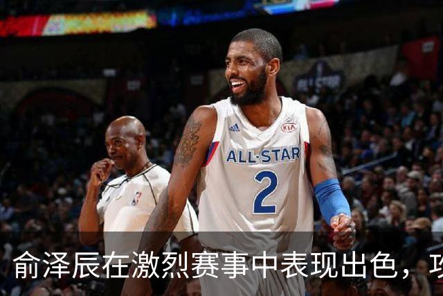 俞泽辰在激烈赛事中表现出色，攻下12分助力吉林胜广厦